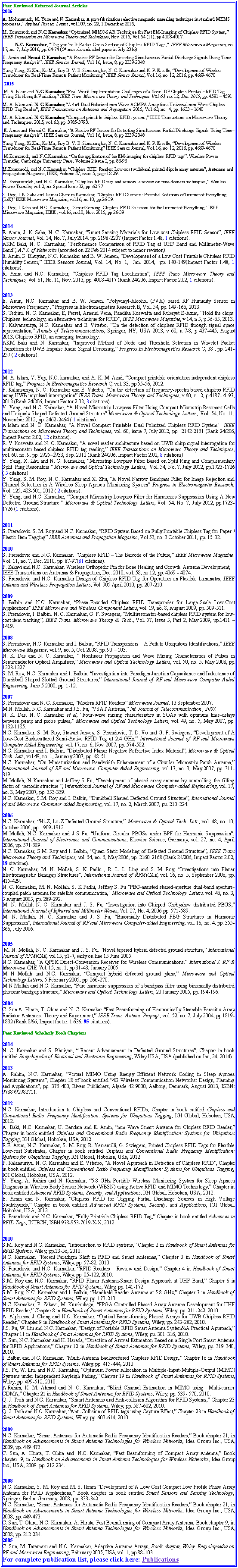 Text Box: Peer Reviewed Referred Journal Articles2016A. Mohammadi, M. Yuce and N. Karmakar, A post-fabrication selective magnetic annealing technique in standard MEMS processes," Applied Physics Letters, vol.109, no. 22, 1 December 2016,M. Zomorrodi and N.C. Karmakar, Optimized MIMO-SAR Technique for Fast EM-Imaging of Chipless RFID System, IEEE Transaction on Microwave Theory and Techniques, Nov. 2016, Vol. 64 (11), pp.4008-4017.  N.C. Karmakar, "Tag youre It Radar Cross Section of Chipless RFID Tags," IEEE Microwave Magazine, vol. 17, no. 7, July 2016, pp. 64-74 (5th most downloaded paper in July 2016)E. Amin and Nemai C. Karmakar, A Passive RF Sensor for Detecting Simultaneous Partial Discharge Signals Using TimeFrequency Analysis, IEEE Sensors Journal, Vol. 16, Issue, 8, pp 2339-2348Yang Yang; Xi Zhu; Ke Ma; Roy B. V. B. Simorangkir; N. C. Karmakar and K. P. Esselle, Development of Wireless Transducer for Real-Time Remote Patient Monitoring IEEE Sensor Journal, Vol. 16, no. 12, 2016, pp. 4669-46702015 M. A. Islam and N.C. Karmakar, Real-World Implementation Challenges of a Novel DP Chipless Printable RFID Tag Using Slot-Length Variation, IEEE Trans. Microwave Theory and Techniques Vol. 63, no. 12, Dec. 2015, pp. 4581  4591.M. A. Islam and N. C. Karmakar, A 4x4 Dual Polarized mm-Wave ACMPA Array for a Universal mm-Wave Chipless RFID Tag Reader, IEEE Transactions on Antennas and Propagation, 2015, Vol. 63, no.  4, pp. 1633  1640M. A. Islam and N. C. Karmakar, Compact printable chipless RFID systems, IEEE Transactions on Microwave Theory and Techniques, 2015, vol. 63, pp. 3785-3793. E. Amin and Nemai C. Karmakar, A Passive RF Sensor for Detecting Simultaneous Partial Discharge Signals Using TimeFrequency Analysis, IEEE Sensors Journal, Vol. 16, Issue, 8, pp 2339-2348Yang Yang; Xi Zhu; Ke Ma; Roy B. V. B. Simorangkir; N. C. Karmakar and K. P. Esselle, Development of Wireless Transducer for Real-Time Remote Patient Monitoring IEEE Sensor Journal, Vol. 16, no. 12, 2016, pp. 4669-4670 M.Zomorrodi, and N.C.Karmakar, On the application of the EM-imaging for chipless RFID tags, Wireless Power Transfer, Cambridge University Press, Volume 2 issue 2, pp. 86-96.M.Zomorrodi, and N.C.Karmakar, Chipless RFID Reader: Low-cost wideband printed dipole array antenna, Antennas and Propagation Magazine, IEEE, Volume 57, issue 5, page 18-29.M. Forouzandeh, and N. C. Karmakar, Chipless RFID tags and sensors: a review on time-domain techniques, Wireless Power Transfer, vol. 2, no. Special Issue 02, pp. 62-77.S. Dey, J. K. Saha and Nemai Chandra Karmakar, Chipless RFID Sensors: Potential Solutions of Internet of Everything (IoE) IEEE Microwave Magazine, vol.16, no.10, pp.26-39.S. Dey, J. Saha and N.C. Karmakar,  "Smart Sensing: Chipless RFID Solutions for the Internet of Everything," IEEE Microwave Magazine, IEEE , vol.16, no.10, Nov. 2015, pp.26-392014E. Amin, J. K. Saha, N. C. Karmakar, Smart Sensing Materials for Low-cost Chipless RFID Sensor, IEEE Sensor Journal, Vol. 14, No. 7, July 2014, pp. 2198-2207 (Impact Factor 1.48, 1 citations).AKM Baki, N. C. Karmakar, Performance Comparison of RFID Tag at UHF Band and Millimeter-Wave Band, AP J. of Networks (accepted on 22 Feb 2014 subject to minor revision).E. Amin, S. Bhuyian, N.C. Karmakar and B. W. Jensen, Development of a Low Cost Printable Chipless RFID Humidity Sensor, IEEE Sensors Journal, Vol. 14, No. 1,  Jan. 2014,  pp. 140-149(Impact Factor 1.48, 1 citations).R. Azim and N.C. Karmakar, Chipless RFID Tag Localization, IEEE Trans Microwave Theory and Techniques, Vol. 61, No. 11, Nov. 2013, pp. 4008-4017 (Rank 24/206, Impact Factor 2.02, 1 citations).2013E. Amin, N.C. Karmakar and B. W. Jensen, Polyvinyl-Alcohol (PVA) based RF Humidity Sensor in Microwave Frequency , Progress in Electromagnetics Research B, Vol. 54, pp. 149-166, 2013.S. Tedjini, N. C. Karmakar, E, Perret, Arnaud Vena, Randika Koswatta and Rubayet E-Azim, Hold the chips: Chipless  technology, an alternative technique for RFID, IEEE Microwave Magazine, v 14, n 5, p 56-65, 2013.P. Kalyansuriya, N.C. Karmakar and E. Viterbo, On the detection of chipless RFID through signal space representation, Annals of Telecommunications, Springer, NY, USA 2013, v 68, n 7-8, p 437-445, August 2013, Chipless RFID, an emerging technology.AKM Baki and N. Karmakar, Improved Method of Node and Threshold Selection in Wavelet Packet Transform for UWB Impulse Radio Signal Denoising, Progress In Electromagnetics Research C, 38 , pp. 241-257 ( 2 citations).2012M. A. Islam, Y. Yap, N.C. karmakar, and A. K. M. Azad, Compact printable orientation independent chipless RFID tag, Progress In Electromagnetics Research C, vol. 33, pp.55-56, 2012.P. Kalansuriya, N. C. Karmakar and E. Viterbo, On the detection of frequency-spectra based chipless RFID using UWB impulsed interrogation IEEE Trans. Microwave Theory and Techniques, v 60, n 12, p 4187- 4197, 2012 (Rank 24/206, Impact Factor 2.02, 3 citations).Y. Yang, and N.C. Karmakar, A Novel Microstrip Lowpass Filter Using Compact Microstrip Resonant Cells and Uniquely Shaped Defected Ground Structure Microwave & Optical Technology Letters,  Vol. 54, No. 11, November 2012, pp. 2462-2464 ( 1 citations).A.Islam and N. C. Karmakar, A Novel Compact Printable Dual Polarized Chipless RFID System"  IEEE Transactions on Microwave Theory and Techniques, vol. 60, issue 7, July 2012, pp.  2142-2151 (Rank 24/206, Impact Factor 2.02, 12 citations).R. V Koswatta and N. C. Karmakar, A novel reader architecture based on UWB chirp signal interrogation for  multiresonator-based chipless RFID tag reading, IEEE Transactions on Microwave Theory and Techniques,  vol. 60, no. 9, pp. 29252933, Sep. 2012 (Rank 24/206, Impact Factor 2.02, 8 citations).Y. Yang, X. Zhu and N. C. Karmakar, Microstrip Lowpass Filter Based on Split Ring and Complementary Split  Ring Resonators " Microwave and Optical Technology Letters,  Vol. 54, No. 7, July 2012, pp.1723-1726 ( 5 citations).Y. Yang, S. M. Roy, N. C. Karmakar and X. Zhu, A Novel Narrow Bandpass Filter for Image Rejection and Channel Selection in A Wireless Sleep Apnoea Monitoring System Progress in Electromagnetic Research, Vol. 125, 483-501, 2012 ( 2 citations).Y. Yang, and N.C. Karmakar, Compact Microstrip Lowpass Filter for Harmonics Suppression Using A New Defected Ground Structure  Microwave & Optical Technology Letters, Vol. 54, No. 7, July 2012, pp.1723-1726 (1 citations).2011S. Preradovic. S. M. Roy and N.C. Karmakar, RFID System Based on Fully Printable Chipless Tag for Paper-/Plastic-Item Tagging IEEE Antennas and Propagation Magazine, Vol 53, no. 3 October 2011, pp. 15-32. 2010S. Preradovic and N.C. Karmakar, Chipless RFID  The Barcode of the Future, IEEE Microwave Magazine. Vol. 11, no. 7, Dec. 2010, pp. 87-97(81 citations).P. Zakavi and N.C. Karmakar, Wireless Orthopedic Pin for Bone Healing and Growth: Antenna Development, IEEE Transactions on Antennas & Propagation, Dec. 2010, vol. 58, no.12, pp. 4069 - 4074. S. Preradovic and N.C. Karmakar Design of Chipless RFID Tag for Operation on Flexible Laminates, IEEE Antenna and Wireless Propagation Letters, Vol. 905 April 2010, pp. 207-210.2009 I. Balbin and N.C. Karmakar, Phase-Encoded Chipless RFID Transponder for Large-Scale Low-Cost Applications IEEE Microwave and Wireless Component Letters, vol. 19, no. 8, August 2009, pp. 509-511. S. Preradovic, I. Balbin, N. C. Karmakar, G. F. Swiegers, Multiresonator-based chipless RFID system for low-cost item tracking, IEEE Trans. Microwave Theory & Tech., Vol. 57, Issue 5, Part 2, May 2009, pp.1411  1419. 2008S. Preradovic, N.C. Karmakar and I. Balbin, RFID Transponders  A Path to Ubiquitous Identifications, IEEE Microwave Magazine, vol. 9, no. 5, Oct. 2008, pp. 90  103.N. K. Das and N. C. Karmakar,  Nonlinear Propagation and Wave Mixing Characteristics of Pulses in Semiconductor Optical Amplifiers, Microwave and Optical Technology Letters, vol. 50, no. 5, May 2008, pp. 1223-1227.S. M. Roy, N.C. Karmakar and I. Balbin, Investigation into Paradigm Junction Capacitance and Inductance of Dumbbell Shaped Slotted Ground Structures, International Journal of RF and Microwave Computer Aided Engineering, June 5 2008, pp. 1-12.2007S. Preradovic and N. C. Karmakar, Modern RFID Readers Microwave Journal, 13 September 2007.M.N. Mollah, N.C. Karmakar and J.S. Fu, VSAT Antenna, Int. Journal of Telecommunication , 2007.N. K. Das, N. C. Karmakar et al, Four-wave mixing characteristics in SOAs with optimum time-delays between pump and probe pulses, Microwave and Optical Technology Letters, vol. 49, no. 5, May 2007, pp. 1182-1185.N.C. Karmakar, S. M. Roy, Stewart Jenvey, S. Preradovic, T. D. Vo and G. F. Swiegers, Development of A Low-Cost Backscattered Semi-Active RFID Tag at 2.4 GHz, International Journal of RF and Microwave Computer Aided Engineering, vol. 17, no. 6, Nov. 2007, pp. 574-582.N.C. Karmakar and I. Balbin, Distributed Planar Negative Refractive Index Material, Microwave & Optical Tech. Lett., vol 49, no. 1, January 2007, pp. 48-51.N.C. Karmakar, On Miniaturization and Bandwidth Enhancement of a Circular Microstrip Patch Antenna, International Journal of RF and Microwave Computer Aided Engineering, vol 17, no. 3, May 2007, pp. 311-319.M Mollah, N Karmakar and Jeffrey S Fu, Development of phased array antenna by controlling the filling factor of  periodic structure , International Journal of RF and Microwave Computer-aided Engineering, vol. 17, no. 3, May 2007, pp. 353-359.N.C. Karmakar, S.M. Roy and I. Balbin, Dumbbell Shaped Defected Ground Structure, International Journal of and Microwave Computer-aided Engineering, vol. 17, no. 2, March 2007, pp. 210-224.2006N.C. Karmakar, Hi-Z, Lo-Z Defected Ground Structure, Microwave & Optical Tech. Lett., vol. 48, no. 10, October 2006, pp. 1909-1912.M Mollah, N.C. Karmakar and J S Fu, Uniform Circular PBGSs under BPF for Harmonic Suppression, International Journal of Electronics and Communications, Elsevier Science, Germany, vol. 27, no. 4, April 2006, pp. 571-589.N.C. Karmakar, S.M. Roy and I. Balbin, Quasi-Static Modeling of Defected Ground Structure, IEEE Trans Microwave Theory and Techniques, vol. 54, no. 5, May 2006, pp. 2160-2168 (Rank 24/206, Impact Factor 2.02,  19 citations).N. C. Karmakar, M. N. Mollah, S. K. Padhi , R. L. L. Ling and S. M. Roy, Investigations into Planar Electromagnetic Bandgap Structures, International Journal of RFMiCAE, vol. 16, no. 5, September 2006, pp. 415-429.N. C. Karmakar, M. N. Mollah, S. K Padhi, Jeffrey S. Fu "PBG-assisted shared-aperture dual-band aperture-coupled patch antenna for satellite communication," Microwave and Optical Technology Letters, vol. 46, no. 3, 5 August 2005, pp. 289-292.M. N. Mollah N. C. Karmakar and J. S. Fu, Investigation into Chirped Chebyshev distributed PBGS, International Journal of Infrared and Millimeter Waves, Vol. 27, No. 4,.2006 pp. 571-589.M. N. Mollah, N. C. Karmakar and J. S. Fu, Binomially Distributed PBG Structures in Harmonic Suppression, International Journal of RF and Microwave Computer-aided Engineering, vol. 16, no. 4, pp. 355-366, July 2006.2005 M. N. Mollah, N. C. Karmakar and J. S. Fu, Novel tapered hybrid defected ground structure, International Journal of RFMiCAE, vol 15, p1-7, early on line 15 June 2005.N.C. Karmakar, A QPSK Direct-Conversion Receiver for Wireless Communications, International J. RF & Microwave CAE, Vol. 15, no. 1, pp.31-43, January 2005.M N Mollah and N.C. Karmakar, Compact hybrid defected ground plane, Microwave and Optical Technology Letters, 5 February 2005, pp. 266-270.M N Mollah and N.C. Karmakar, Pure harmonic suppression of a bandpass filter using binomially distributed photonic bandgap structure, Microwave and Optical Technology Letters, 20 January 2005, pp. 194-196. 2004C. Sun A. Hirata, T. Ohira and N. C. Karmakar Fast Beamforming of Electronically Steerable Parasitic Array Radiator Antennas: Theory and Experiment, IEEE Trans. Antena. Propagt., vol. 52, no. 7, July 2004, pp.1819-1832 (Rank 8/66, Impact factor: 1.636, 95 citations).Peer Reviewed Scholarly Book Chapters 2014N. C. Karmakar and S. Bhuiyan,  Recent Advancement in Defected Ground Structures, Chapter in book entitled Encyclopedia of Electrical and Electronic Engineering, Wiley USA, USA (published on Jan, 24, 2014).  2013A. Rahim, N.C. Karmakar, Virtual MIMO Using Energy Efficient Network Coding in Sleep Apnoea Monitoring Systems, Chapter 18 of book entitled 4G Wireless Communication Networks: Design, Planning and Applications, pp. 375-400, Rivers Publishers, Algade 42 9000, Aalborg, Denmark, August 2013, ISBN: 9788792982711. 2012N.C. Karmakar, Introduction to Chipless and Conventional RFIDs, Chapter in book entitled Chipless and Conventional Radio Frequency Identification: Systems for Ubiquitous Tagging, IGI Global, Hoboken, USA, 2012.    A. Baki, N.C. Karmakar, U. Bandara and E. Amin, mm-Wave Smart Antenna for Chipless RFID Reader,  Chapter in book entitled Chipless and Conventional Radio Frequency Identification: Systems for Ubiquitous Tagging, IGI Global, Hoboken, USA, 2012.R.E. Azim, N.C. Karmakar, S. M. Roy, R. Yerramilli, G. Swiegers, Printed Chipless RFID Tags for Flexible Low-cost Substrates, Chapter in book entitled Chipless and Conventional Radio Frequency Identification: Systems for Ubiquitous Tagging, IGI Global, Hoboken, USA, 2012.P. Kalansuriya, N. C. Karmakar and E. Viterbo, A Novel Approach in Detection of Chipless RFID, Chapter in book entitled Chipless and Conventional Radio Frequency Identification: Systems for Ubiquitous Tagging, IGI Global, Hoboken, USA, 2012.Y. Yang, A. Rahim and N. Karmakar, 5.8 GHz Portable Wireless Monitoring System for Sleep Apnoea Diagnosis in Wireless Body Sensor Network (WBSN) using Active RFID and MIMO Technology, Chapter in book entitled Advanced RFID Systems, Security, and Applications, IGI Global, Hoboken, USA, 2012.E. Amin and N. Karmakar, Chipless RFID for Tagging Partial Discharge Sources in High Voltage Switchyards, Chapter in book entitled Advanced RFID Systems, Security, and Applications, IGI Global, Hoboken, USA, 2012.S. Parardovic and N.C. Karmakar, Fully Printable Chipless RFID Tag, Chapter in book entitled Advances in RFID Tags, INTECH, ISBN 978-953-7619-X-X, 2012.     2010S.M. Roy and N.C. Karmakar, Introduction to RFID systems, Chapter 2 in Handbook of Smart Antennas for RFID Systems, Wiley, pp.13-56, 2010.N.C. Karmakar, Recent Paradigm Shift in RFID and Smart Antennas, Chapter 3 in Handbook of Smart Antennas for RFID Systems, Wiley, pp. 57-82, 2010.S. Parardovic and N.C. Karmakar, RFID Readers  Review and Design, Chapter 4 in Handbook of Smart Antennas for RFID Systems, Wiley, pp. 85-122, 2010.S.M. Roy and N.C. Karmakar, RFID Planar Antenna-Smart Design Approach at UHF Band, Chapter 6 in Handbook of Smart Antennas for RFID Systems, Wiley, pp. 141-172.S.M. Roy, N.C. Karmakar and I. Balbin, Handheld Reader Antenna at 5.8 GHz, Chapter 7 in Handbook of Smart Antennas for RFID Systems, Wiley, pp. 173-210.N.C. Karmakar, P. Zakavi, M. Kumbukage, FPGA Controlled Phased Array Antenna Development for UHF RFID Reader, Chapter 8 in Handbook of Smart Antennas for RFID Systems, Wiley, pp. 211-242, 2010.A. Alphones, J. Cheng and N.C. Karmakar, Optical Beam-forming Phased Arrays for UWB Chipless RFID Reader, Chapter 9 in Handbook of Smart Antennas for RFID Systems, Wiley, pp. 243-282, 2010.J.S. Fu, W. Liu and N.C. Karmakar, Design of Portable RFID Smart Antenna SystemA Practical Approach, Chapter 11 in Handbook of Smart Antennas for RFID Systems, Wiley, pp. 301-316, 2010.C. Sun, N.C. Karmakar and H. Harada, Direction of Arrival Estimation Based on a Single Port Smart Antenna for RFID Applications, Chapter 12 in Handbook of Smart Antennas for RFID Systems, Wiley, pp. 319-340, 2010.I. Balbin and N.C. Karmakar, Multi-Antenna Backscattered Chipless RFID Design, Chapter 16 in Handbook of Smart Antennas for RFID Systems, Wiley, pp. 415-444, 2010.J.S. Fu, W. Liu, and N.C. Karmakar, Optimum Power Allocation in Multiple-Input-Multiple-Output (MIMO) Systems under Independent Rayleigh Fading, Chapter 19 in Handbook of Smart Antennas for RFID Systems, Wiley, pp. 499-512, 2010. A.Rahim, K. M. Ahmed and N. C. Karmakar, Blind Channel Estimation in MIMO using  Multi-carrier CDMA, Chapter 21 in Handbook of Smart Antennas for RFID Systems, Wiley, pp. 539- 570, 2010.Q. J. Teoh and N.C. Karmakar, Smart Antennas and Anti-collision Algorithm for RFID Systems, Chapter 23 in Handbook of Smart Antennas for RFID Systems, Wiley, pp. 587-602, 2010.Q. J. Teoh and N.C. Karmakar, Anti-Collision of RFID tags using Capture Effect, Chapter 23 in Handbook of Smart Antennas for RFID Systems, Wiley, pp. 603-614, 2010.2009N.C. Karmakar, Smart Antennas for Automatic Radio Frequency Identification Readers, Book chapter 21, in Handbook on Advancements in Smart Antenna Technologies for Wireless Networks, Idea Group Inc., USA, 2009, pp. 449-473.C. Sun, A. Hirata, T. Ohira and  N.C. Karmakar, Fast Beamforming of Compact Array Antenna, Book chapter  9, in Handbook on Advancements in Smart Antenna Technologies for Wireless Networks, Idea Group Inc., USA, 2009  pp. 212-234.2008N.C. Karmakar, S. M. Roy and M. S. Ikram Development of A Low Cost Compact Low Profile Phase Array Antenna for RFID Applications, Book chapter in book entitled Smart Sensors and Sensing Technology, Springer, Berlin, Germany, 2008, pp. 333-342. N.C. Karmakar, Smart Antennas for Automatic Radio Frequency Identification Readers, Book chapter 21, in Handbook on Advancements in Smart Antenna Technologies for Wireless Networks, Idea Group Inc., USA, 2008, pp. 449-473.C. Sun, T. Ohira, N.C. Karmakar, A. Hirata, Fast Beamforming of Compact Array Antenna, Book chapter 9, in Handbook on Advancements in Smart Antenna Technologies for Wireless Networks, Idea Group Inc., USA, 2008, pp. 212-234.2005C. Sun, M. Taramaru and N.C. Karmakar, Adaptive Antenna Arrays, Book chapter, Wiley Encyclopaedia on RF and Microwave Engineering, February 2005, USA, vol. 1, pp.88-103. For complete publication list, please click here: Publications 