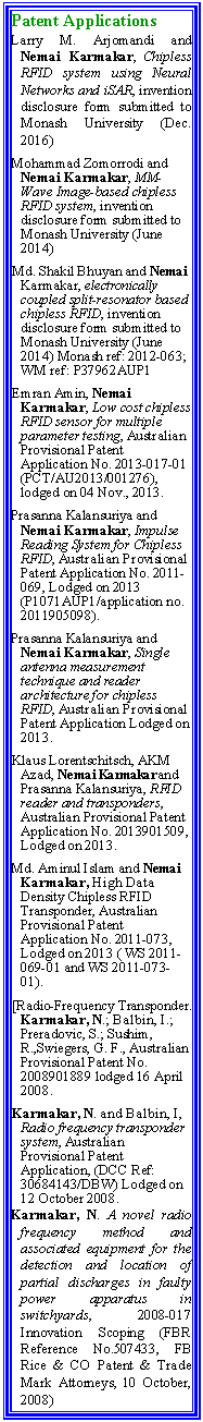 Text Box: Patent ApplicationsLarry M. Arjomandi and  Nemai Karmakar, Chipless RFID system using Neural Networks and iSAR, invention disclosure form submitted to Monash University (Dec. 2016)Mohammad Zomorrodi and  Nemai Karmakar, MM-Wave Image-based chipless RFID system, invention disclosure form submitted to Monash University (June 2014)Md. Shakil Bhuyan and Nemai Karmakar, electronically coupled split-resonator based chipless RFID, invention disclosure form submitted to Monash University (June 2014) Monash ref: 2012-063; WM ref: P37962AUP1Emran Amin, Nemai Karmakar, Low cost chipless RFID sensor for multiple parameter testing, Australian Provisional Patent Application No. 2013-017-01 (PCT/AU2013/001276), lodged on 04 Nov., 2013.Prasanna Kalansuriya and Nemai Karmakar, Impulse Reading System for Chipless RFID, Australian Provisional Patent Application No. 2011-069, Lodged on 2013 (P1071AUP1/application no. 2011905098).Prasanna Kalansuriya and Nemai Karmakar, Single antenna measurement technique and reader architecture for chipless RFID, Australian Provisional Patent Application Lodged on 2013.Klaus Lorentschitsch, AKM Azad, Nemai Karmakar and Prasanna Kalansuriya, RFID reader and transponders, Australian Provisional Patent Application No. 2013901509, Lodged on 2013.Md. Aminul Islam and Nemai Karmakar, High Data Density Chipless RFID Transponder, Australian Provisional Patent Application No. 2011-073, Lodged on 2013 ( WS 2011-069-01 and WS 2011-073-01).[Radio-Frequency Transponder. Karmakar, N.; Balbin, I.; Preradovic, S.; Sushim, R.,Swiegers, G. F., Australian Provisional Patent No. 2008901889 lodged 16 April 2008.Karmakar, N. and Balbin, I, Radio frequency transponder system, Australian Provisional Patent Application, (DCC Ref: 30684143/DBW) Lodged on 12 October 2008.  Karmakar, N. A novel radio frequency method and associated equipment for the detection and location of partial discharges in faulty power apparatus in switchyards, 2008-017 Innovation Scoping (FBR Reference No.507433, FB Rice & CO Patent & Trade Mark Attorneys, 10 October, 2008) 