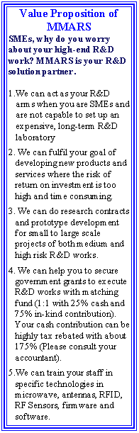Text Box: Value Proposition of MMARS SMEs, why do you worry about your high-end R&D work? MMARS is your R&D solution partner. We can act as your R&D arms when you are SMEs and are not capable to set up an expensive, long-term R&D laboratory We can fulfil your goal of developing new products and services where the risk of return on investment is too high and time consuming. We can do research contracts and prototype development for small to large scale projects of both medium and high risk R&D works. We can help you to secure government grants to execute R&D works with matching fund (1:1 with 25% cash and 75% in-kind contribution). Your cash contribution can be highly tax rebated with about 175% (Please consult your accountant).We can train your staff in specific technologies in microwave, antennas, RFID, RF Sensors, firmware and software.   