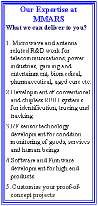 Text Box: Our Expertise at MMARS What we can deliver to you?  Microwave and antenna related R&D work for telecommunications, power industries, gaming and entertainment, biomedical, pharmaceutical, aged care etc.Development of conventional and chipless RFID systems for identification, tracing and trackingRF sensor technology development for condition monitoring of goods, services and human beingsSoftware and Firmware development for high end products Customise your proof-of-concept projects